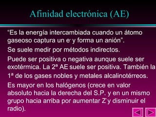 31

Afinidad electrónica (AE)
“Es la energía intercambiada cuando un átomo
gaseoso captura un e– y forma un anión”.
Se suele medir por métodos indirectos.
Puede ser positiva o negativa aunque suele ser
exotérmica. La 2ª AE suele ser positiva. También la
1ª de los gases nobles y metales alcalinotérreos.
Es mayor en los halógenos (crece en valor
absoluto hacia la derecha del S.P. y en un mismo
grupo hacia arriba por aumentar Z* y disminuir el
radio).

 