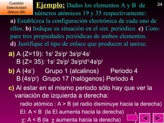 Cuestión
Cuestión
Selectividad
Selectividad
(Marzo 98)
(Marzo 98)

Ejemplo: Dados los elementos A y B de

34

números atómicos 19 y 35 respectivamente:
a) Establezca la configuración electrónica de cada uno de
ellos. b) Indique su situación en el sist. periódico. c) Compare tres propiedades periódicas de ambos elementos.
d) Justifique el tipo de enlace que producen al unirse.

a) A (Z=19): 1s2 2s2p6 3s2p6 4s1
B (Z= 35): 1s2 2s2p6 3s2p6d10 4s2p5
b) A (4s1)
Grupo 1 (alcalinos)
Periodo 4
B (4s2p5) Grupo 17 (halógenos) Periodo 4
c) Al estar en el mismo periodo sólo hay que ver la
variación de izquierda a derecha:
radio atómico : A > B (el radio disminuye hacia la derecha)
EI: A < B (la EI aumenta hacia la derecha)
χ: A < B (la χ aumenta hacia la derecha)

 