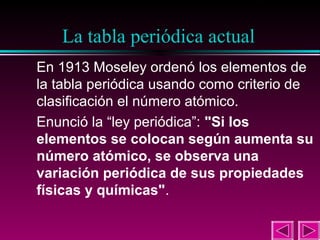 9

La tabla periódica actual
En 1913 Moseley ordenó los elementos de
la tabla periódica usando como criterio de
clasificación el número atómico.
Enunció la “ley periódica”: "Si los
elementos se colocan según aumenta su
número atómico, se observa una
variación periódica de sus propiedades
físicas y químicas".

 