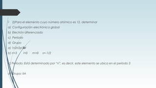  2)Para el elemento cuyo número atómico es 12, determinar
a) Configuración electrónica global
b) Electrón diferenciado
c) Período
d) Grupo
a) 1s2
2s2
2p6
3s2
b) n=3 l=0 m=0 s=-1/2
c) Período: Está determinado por “n”, es decir, este elemento se ubica en el período 3
d) Grupo: IIA
 