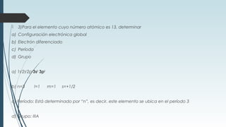  3)Para el elemento cuyo número atómico es 13, determinar
a) Configuración electrónica global
b) Electrón diferenciado
c) Período
d) Grupo
a) 1s2
2s2
2p6
3s2
3p3
b) n=3 l=1 m=1 s=+1/2
c) Período: Está determinado por “n”, es decir, este elemento se ubica en el período 3
d) Grupo: IIIA
 