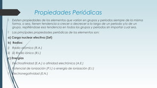 Propiedades Periódicas
 Existen propiedades de los elementos que varían en grupos y periodos siempre de la misma
forma, o sea, tienen tendencia a crecer o decrecer a lo largo de un periodo y/o de un
grupo, repitiéndose esa tendencia en todos los grupos y periodos sin importar cual sea.
 Las principales propiedades periódicas de los elementos son:
a) Carga nuclear efectiva (Zef)
b) Radios:
i) Radio atómico (R.A.)
ii) iii) Radio iónico (R.I.)
c) Energías
 Electroafinidad (E.A.) o afinidad electrónica (A.E.)
 Potencial de ionización (P.I.) o energía de ionización (E.I.)
 Electronegatividad (E.N.)
 