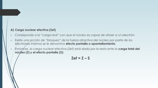 A) Carga nuclear efectiva (Zef)
- Corresponde a la “carga real” con que el núcleo es capaz de atraer a un electrón.
- Existe una acción de “bloqueo” de la fuerza atractiva del núcleo por parte de los
electrones internos se le denomina efecto pantalla o apantallamiento.
- Entonces, la carga nuclear efectiva (Zef) está dada por la resta ente la carga total del
núcleo (Z) y el efecto pantalla (S):
Zef = Z – S
 