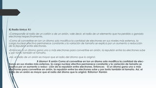 B) Radio Iónico: R.I
-Corresponde al radio de un catión o de un anión, vale decir, el radio de un elemento que ha perdido o ganado
electrones respectivamente.
-Como al convertirse en ion un átomo solo modifica la cantidad de electrones en sus niveles más externos, la
carga nuclear efectiva permanece constante y la variación de tamaño se explica por un aumento o reducción
de la repulsión entre electrones.
-Entonces: Si un átomo gana uno o más electrones para convertirse en anión, la repulsión entre los electrones sube
y por tanto también el tamaño.
-Así, el radio de un anión es mayor que el radio del átomo que lo originó:
R átomo< R anión Como al convertirse en ion un átomo solo modifica la cantidad de elec-
trones en sus niveles más externos, la carga nuclear efectiva permanece constante y la variación de tamaño se
explica por un aumento o reduc- ción de la repulsión entre electrones. Entonces: · Si un átomo gana uno o más
electrones para convertirse en anión, la repulsión entre los electrones sube y por tanto también el tamaño. Así, el
radio de un anión es mayor que el radio del átomo que lo originó: Rátomo< Ranión
 