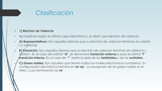Clasificación
 1) Electrón de Valencia
- Se clasifican según la última capa electrónica, es decir, por electrón de valencia
- A) Representativos: Son aquellos átomos que su electrón de valencia terminan en orbital
s u orbital sp
- B) Transición: Son aquellos átomos que su electrón de valencia terminan en orbital d u
orbital f. En el caso del orbital “d”, se denomina transición externa y para el orbital ”f”
transición interna. En el caso de “f” existe la serie de los lantánidos y de los actínidos
- C) Gases nobles: Son aquellos que tienen todos sus niveles electrónicos completos. Su
configuración electrónica termina en ns2
np6
. La excepción de los gases nobles es el
Helio, cuya terminación es ns2
 