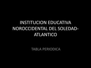 INSTITUCION EDUCATIVA 
NOROCCIDENTAL DEL SOLEDAD-ATLANTICO 
TABLA PERIODICA 
 