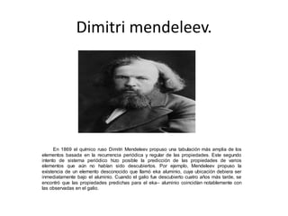 Dimitri mendeleev. 
En 1869 el químico ruso Dimitri Mendeleev propuso una tabulación más amplia de los 
elementos basada en la recurrencia periódica y regular de las propiedades. Este segundo 
intento de sistema periódico hizo posible la predicción de las propiedades de varios 
elementos que aún no habían sido descubiertos. Por ejemplo, Mendeleev propuso la 
existencia de un elemento desconocido que llamó eka aluminio, cuya ubicación debiera ser 
inmediatamente bajo el aluminio. Cuando el galio fue descubierto cuatro años más tarde, se 
encontró que las propiedades predichas para el eka– aluminio coincidían notablemente con 
las observadas en el galio. 
 