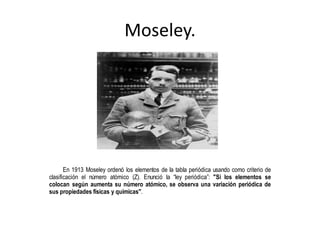 Moseley. 
En 1913 Moseley ordenó los elementos de la tabla periódica usando como criterio de 
clasificación el número atómico (Z). Enunció la “ley periódica”: "Si los elementos se 
colocan según aumenta su número atómico, se observa una variación periódica de 
sus propiedades físicas y químicas". 
 