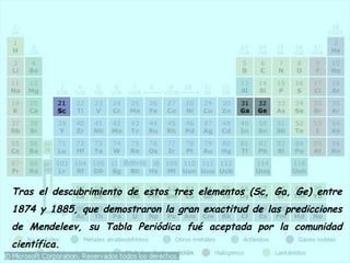 Tras el descubrimiento de estos tres elementos (Sc, Ga, Ge) entre 
1874 y 1885, que demostraron la gran exactitud de las predicciones 
de Mendeleev, su Tabla Periódica fué aceptada por la comunidad 
científica. 
 