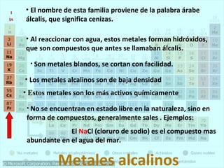 • El nombre de esta familia proviene de la palabra árabe 
álcalis, que significa cenizas. 
• Al reaccionar con agua, estos metales forman hidróxidos, 
que son compuestos que antes se llamaban álcalis. 
• Son metales blandos, se cortan con facilidad. 
• Los metales alcalinos son de baja densidad 
• Estos metales son los más activos químicamente 
• No se encuentran en estado libre en la naturaleza, sino en 
forma de compuestos, generalmente sales . Ejemplos: 
El NaCl (cloruro de sodio) es el compuesto mas 
abundante en el agua del mar. 
Metales alcalinos 
11 
IIAA 
 