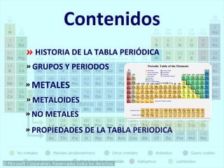 Contenidos 
» HISTORIA DE LA TABLA PERIÓDICA 
» GRUPOS Y PERIODOS 
» METALES 
» METALOIDES 
» NO METALES 
» PROPIEDADES DE LA TABLA PERIODICA 
 