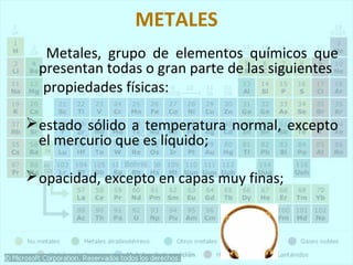 METALES 
Metales, grupo de elementos químicos que 
presentan todas o gran parte de las siguientes 
propiedades físicas: 
estado sólido a temperatura normal, excepto 
el mercurio que es líquido; 
opacidad, excepto en capas muy finas; 
 