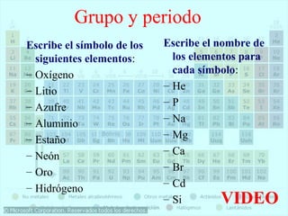 Grupo y periodo 
Escribe el símbolo de los 
siguientes elementos: 
– Oxígeno 
– Litio 
– Azufre 
– Aluminio 
– Estaño 
– Neón 
– Oro 
– Hidrógeno 
Escribe el nombre de 
los elementos para 
cada símbolo: 
– He 
– P 
– Na 
– Mg 
– Ca 
– Br 
– Cd 
– Si VIDEO 
 