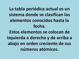 La tabla periódica actual es un
sistema donde se clasifican los
elementos conocidos hasta la
fecha.
Estos elementos se colocan de
izquierda a derecha y de arriba a
abajo en orden creciente de sus
números atómicos.
 