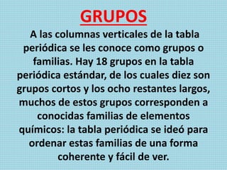 GRUPOS
A las columnas verticales de la tabla
periódica se les conoce como grupos o
familias. Hay 18 grupos en la tabla
periódica estándar, de los cuales diez son
grupos cortos y los ocho restantes largos,
muchos de estos grupos corresponden a
conocidas familias de elementos
químicos: la tabla periódica se ideó para
ordenar estas familias de una forma
coherente y fácil de ver.
 