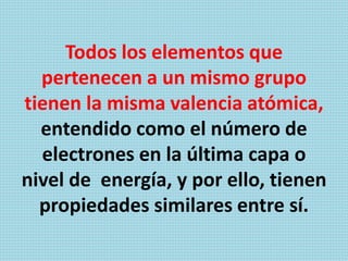 Todos los elementos que
pertenecen a un mismo grupo
tienen la misma valencia atómica,
entendido como el número de
electrones en la última capa o
nivel de energía, y por ello, tienen
propiedades similares entre sí.
 