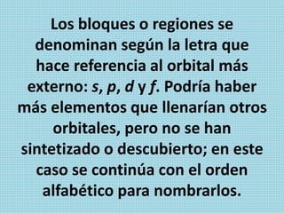 Los bloques o regiones se
denominan según la letra que
hace referencia al orbital más
externo: s, p, d y f. Podría haber
más elementos que llenarían otros
orbitales, pero no se han
sintetizado o descubierto; en este
caso se continúa con el orden
alfabético para nombrarlos.
 