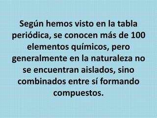 Según hemos visto en la tabla
periódica, se conocen más de 100
elementos químicos, pero
generalmente en la naturaleza no
se encuentran aislados, sino
combinados entre sí formando
compuestos.
 