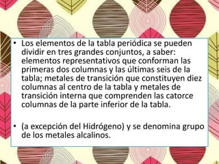 • Los elementos de la tabla periódica se pueden
dividir en tres grandes conjuntos, a saber:
elementos representativos que conforman las
primeras dos columnas y las últimas seis de la
tabla; metales de transición que constituyen diez
columnas al centro de la tabla y metales de
transición interna que comprenden las catorce
columnas de la parte inferior de la tabla.
• (a excepción del Hidrógeno) y se denomina grupo
de los metales alcalinos.
 
