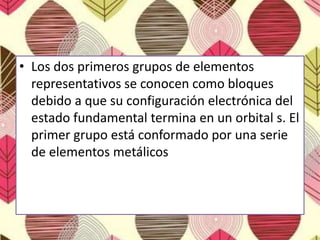 • Los dos primeros grupos de elementos
representativos se conocen como bloques
debido a que su configuración electrónica del
estado fundamental termina en un orbital s. El
primer grupo está conformado por una serie
de elementos metálicos
 