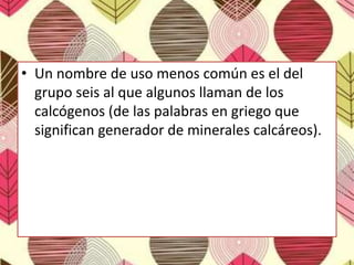 • Un nombre de uso menos común es el del
grupo seis al que algunos llaman de los
calcógenos (de las palabras en griego que
significan generador de minerales calcáreos).
 