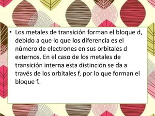 • Los metales de transición forman el bloque d,
debido a que lo que los diferencia es el
número de electrones en sus orbitales d
externos. En el caso de los metales de
transición interna esta distinción se da a
través de los orbitales f, por lo que forman el
bloque f.
 