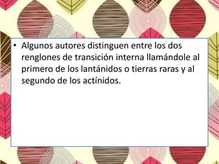 • Algunos autores distinguen entre los dos
renglones de transición interna llamándole al
primero de los lantánidos o tierras raras y al
segundo de los actínidos.
 