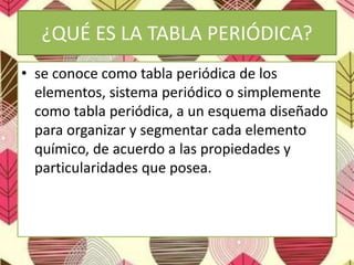 ¿QUÉ ES LA TABLA PERIÓDICA?
• se conoce como tabla periódica de los
elementos, sistema periódico o simplemente
como tabla periódica, a un esquema diseñado
para organizar y segmentar cada elemento
químico, de acuerdo a las propiedades y
particularidades que posea.
 
