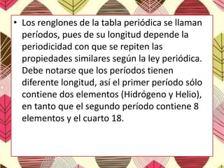 • Los renglones de la tabla periódica se llaman
períodos, pues de su longitud depende la
periodicidad con que se repiten las
propiedades similares según la ley periódica.
Debe notarse que los períodos tienen
diferente longitud, así el primer período sólo
contiene dos elementos (Hidrógeno y Helio),
en tanto que el segundo período contiene 8
elementos y el cuarto 18.
 