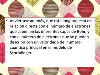 • Adviértase además, que esta longitud está en
relación directa con el número de electrones
que caben en las diferentes capas de Bohr, y
con el número de electrones que se pueden
describir con un valor dado del número
cuántico principal en el modelo de
Schrödinger.
 