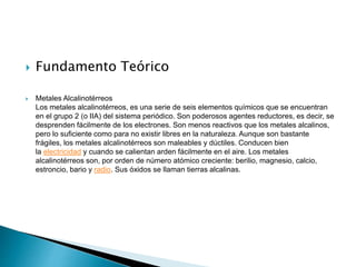  Fundamento Teórico
 Metales Alcalinotérreos
Los metales alcalinotérreos, es una serie de seis elementos químicos que se encuentran
en el grupo 2 (o IIA) del sistema periódico. Son poderosos agentes reductores, es decir, se
desprenden fácilmente de los electrones. Son menos reactivos que los metales alcalinos,
pero lo suficiente como para no existir libres en la naturaleza. Aunque son bastante
frágiles, los metales alcalinotérreos son maleables y dúctiles. Conducen bien
la electricidad y cuando se calientan arden fácilmente en el aire. Los metales
alcalinotérreos son, por orden de número atómico creciente: berilio, magnesio, calcio,
estroncio, bario y radio. Sus óxidos se llaman tierras alcalinas.
 