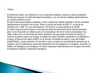  Calcio
 El elemento Calcio, de símbolo Ca, es un elemento metálico, reactivo y blanco plateado.
Pertenece al grupo 2 (o IIA) del sistema periódico, y es uno de los metales alcalinotérreos.
Su número atómico es 20.
El calcio tiene seis isótopos estables y varios radiactivos. Metal maleable y dúctil, amarillea
rápidamente al contacto con el aire. Tiene un punto de fusión de 839 °C, un punto de
ebullición de 1.484 °C y una densidad de 1,54 g/cm3; su masa atómica es 40,08.
El calcio ocupa el quinto lugar en abundancia entre los elementos de la corteza terrestre,
pero no se encuentra en estado puro en la naturaleza. Se da en varios compuestos muy
útiles, tales como el carbonato de calcio (CaCO3), del que están formados la calcita, el
mármol, la piedra caliza y la marga; el sulfato de calcio (CaSO4), presente en el alabastro o
el yeso; el fluoruro de calcio (CaF2), en la fluorita; el fosfato de calcio o roca de fosfato
(Ca3(PO4)2), y varios silicatos. En aire frío y seco, el calcio no es fácilmente atacado por el
oxígeno, pero al calentarse, reacciona fácilmente con los halógenos, el oxígeno, el azufre, el
fósforo, el hidrógeno y el nitrógeno. El calcio reacciona violentamente con el agua, formando
el hidróxido Ca(OH)2 y liberando hidrógeno.
 