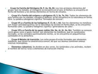  Grupo Va Familia del Nitrógeno (N, P, As, Sb, Bi). Los tres primeros elementos del
grupo. Son no metales, el nitrógeno se encuentra en el aire, el fósforo se encuentra en
forma de fosfatos y los demás elementos en forma de silicatos.
• Grupo Vl a Familia del oxígeno o calcógenos (O, S, Se, Te, Po). Todos los elementos de
esta familia son no metales, excepto el polonio, se les encuentra en la naturaleza en forma
libre. La palabra calcógenos significa "formados de cenizas".
• Grupo Vll a o Familia de los halógenos (F, CI, Br, I, At). Son los elementos no metálicos
con mayor actividad química. En la naturaleza no existen en forma libre, se les encuentra
formando sales. La palabra halógenos significa "generadores de sales".
• Grupo Vlll a o Familia de los gases nobles (He, Ne, Ar, Kr, Xe, Rn). También se conocen
como gases raros o gases inertes; son elementos no metálicos, que en condiciones
normales, se les considera químicamente inertes, se les encuentra en pequeñísimas
cantidades en la atmósfera.
• Grupo B Metales de transición. Los ocho grupos B están formados por elementos
metálicos, que tienen la característica común, de que sus átomos contienen órbitas
internas incompletas.
• Elementos radiactivos. Se dividen en dos series, los lantánidos y los actínidos, reciben
el nombre de tierras raras o elementos de transición interna.

 