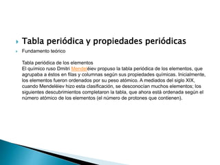  Tabla periódica y propiedades periódicas
 Fundamento teórico
Tabla periódica de los elementos
El químico ruso Dmitri Mendeléiev propuso la tabla periódica de los elementos, que
agrupaba a éstos en filas y columnas según sus propiedades químicas. Inicialmente,
los elementos fueron ordenados por su peso atómico. A mediados del siglo XIX,
cuando Mendeléiev hizo esta clasificación, se desconocían muchos elementos; los
siguientes descubrimientos completaron la tabla, que ahora está ordenada según el
número atómico de los elementos (el número de protones que contienen).
 