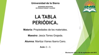 |
Moctezuma, Son. a 22 de septiembre del 2015
Materia: Propiedades de los materiales.
Maestro: Jesús Torres Grajeda.
Alumna: Maritza Vianex Ibarra Cano.
Aula: 2 – 3.
Universidad de la Sierra
INGENIERÍA INDUSTRIAL
EN PRODUCTIVIDAD Y CALIDAD
LA TABLA
PERIÓDICA.
 