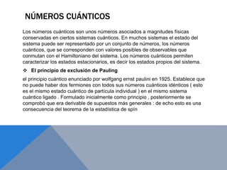 NÚMEROS CUÁNTICOS
Los números cuánticos son unos números asociados a magnitudes físicas
conservadas en ciertos sistemas cuánticos. En muchos sistemas el estado del
sistema puede ser representado por un conjunto de números, los números
cuánticos, que se corresponden con valores posibles de observables que
conmutan con el Hamiltoniano del sistema. Los números cuánticos permiten
caracterizar los estados estacionarios, es decir los estados propios del sistema.
 El principio de exclusión de Pauling
el principio cuántico enunciado por wolfgang ernst paulini en 1925. Establece que
no puede haber dos fermiones con todos sus números cuánticos idénticos ( esto
es el mismo estado cuántico de partícula individual ) en el mismo sistema
cuántico ligado . Formulado inicialmente como principio , posteriormente se
comprobó que era derivable de supuestos más generales : de echo esto es una
consecuencia del teorema de la estadística de spín
 