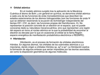  Orbital atómico
En el modelo atómico surgido tras la aplicación de la Mecánica
Cuántica al átomo de Bohr, y en general en química, se denomina orbital atómico
a cada una de las funciones de onda monoelectrónicas que describen los
estados estacionarios de los átomos hidrogenoides (son las funciones de onda Ψ
que se obtienen resolviendo la ecuación de Schrödinger independiente del
tiempo HΨ = EΨ, es decir, las funciones propias del Hamiltoniano, H). No
representan la posición concreta de un electrón en el espacio, que no puede
conocerse dada su naturaleza mecanocuántica, sino que representan una región
del espacio en torno al núcleo atómico en la que la probabilidad de encontrar al
electrón es elevada (por lo que en ocasiones al orbital se le llama Región
espacio energética de manifestación probabilística electrónica o REEMPE).
 Hibridación
Hibridación, es el proceso de formación de orbitales electrónicos
híbridos. En algunos átomos, los orbitales de los subniveles atómicos s y p
mezclarse, dando origen a orbitales híbridos sp, sp² e sp³. La hibridación explica
la formación de algunos enlaces que serían imposibles por las teorías asociadas,
así como la disposición geométrica de algunas moléculas.
 