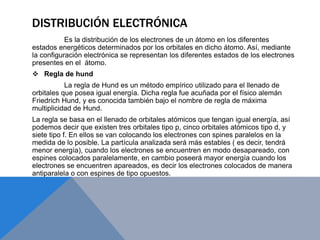 DISTRIBUCIÓN ELECTRÓNICA
Es la distribución de los electrones de un átomo en los diferentes
estados energéticos determinados por los orbitales en dicho átomo. Así, mediante
la configuración electrónica se representan los diferentes estados de los electrones
presentes en el átomo.
 Regla de hund
La regla de Hund es un método empírico utilizado para el llenado de
orbitales que posea igual energía. Dicha regla fue acuñada por el físico alemán
Friedrich Hund, y es conocida también bajo el nombre de regla de máxima
multiplicidad de Hund.
La regla se basa en el llenado de orbitales atómicos que tengan igual energía, así
podemos decir que existen tres orbitales tipo p, cinco orbitales atómicos tipo d, y
siete tipo f. En ellos se van colocando los electrones con spines paralelos en la
medida de lo posible. La partícula analizada será más estables ( es decir, tendrá
menor energía), cuando los electrones se encuentren en modo desapareado, con
espines colocados paralelamente, en cambio poseerá mayor energía cuando los
electrones se encuentren apareados, es decir los electrones colocados de manera
antiparalela o con espines de tipo opuestos.
 