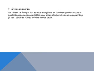  niveles de energía
Los niveles de Energía son estados energéticos en donde se pueden encontrar
los electrones en estados estables o no, según el subnivel en que se encuentran
ya sea , cerca del núcleo o en las últimas capas.
 