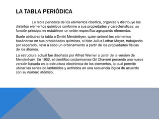 LA TABLA PERIÓDICA
La tabla periódica de los elementos clasifica, organiza y distribuye los
distintos elementos químicos conforme a sus propiedades y características; su
función principal es establecer un orden específico agrupando elementos.
Suele atribuirse la tabla a Dmitri Mendeléyev, quien ordenó los elementos
basándose en sus propiedades químicas, si bien Julius Lothar Meyer, trabajando
por separado, llevó a cabo un ordenamiento a partir de las propiedades físicas
de los átomos.
La estructura actual fue diseñada por Alfred Werner a partir de la versión de
Mendeléyev. En 1952, el científico costarricense Gil Chaverri presentó una nueva
versión basada en la estructura electrónica de los elementos, la cual permite
ubicar las series de lantánidos y actínidos en una secuencia lógica de acuerdo
con su número atómico.
 