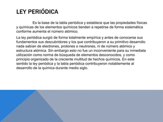 LEY PERIÓDICA
Es la base de la tabla periódica y establece que las propiedades físicas
y químicas de los elementos químicos tienden a repetirse de forma sistemática
conforme aumenta el número atómico.
La ley periódica surgió de forma totalmente empírica y antes de conocerse sus
fundamentos sus descubridores y los que contribuyeron a su primitivo desarrollo
nada sabían de electrones, protones o neutrones, ni de número atómico y
estructura atómica. Sin embargo esto no fue un inconveniente para su inmediata
utilización como norma de búsqueda de elementos desconocidos, y como
principio organizado de la creciente multitud de hechos químicos. En este
sentido la ley periódica y la tabla periódica contribuyeron notablemente al
desarrollo de la quimica durante medio siglo.
 