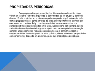 PROPIEDADES PERIÓDICAS
Son propiedades que presentan los átomos de un elemento y que
varían en la Tabla Periódica siguiendo la periodicidad de los grupos y periodos
de ésta. Por la posición de un elemento podemos predecir qué valores tendrán
dichas propiedades así como a través de ellas, el comportamiento químico del
elemeneto en cuestión. Tal y como hemos dicho, vamos a encontrar una
periodicidad de esas propiedades en la tabla. Esto supone por ejemplo, que la
variación de una de ellas en los grupos o periodos va a responder a una regla
general. El conocer estas reglas de variación nos va a permitir conocer el
comportamiento, desde un punto de vista químico, de un elemento, ya que dicho
comportamiento, depende en gran manera de sus propiedades periódicas.
 