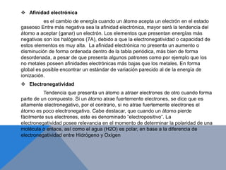  Afinidad electrónica
es el cambio de energía cuando un átomo acepta un electrón en el estado
gaseoso Entre más negativa sea la afinidad electrónica, mayor será la tendencia del
átomo a aceptar (ganar) un electrón. Los elementos que presentan energías más
negativas son los halógenos (7A), debido a que la electronegatividad o capacidad de
estos elementos es muy alta. La afinidad electrónica no presenta un aumento o
disminución de forma ordenada dentro de la tabla periódica, más bien de forma
desordenada, a pesar de que presenta algunos patrones como por ejemplo que los
no metales poseen afinidades electrónicas más bajas que los metales. En forma
global es posible encontrar un estándar de variación parecido al de la energía de
ionización.
 Electronegatividad
Tendencia que presenta un átomo a atraer electrones de otro cuando forma
parte de un compuesto. Si un átomo atrae fuertemente electrones, se dice que es
altamente electronegativo, por el contrario, si no atrae fuertemente electrones el
átomo es poco electronegativo. Cabe destacar, que cuando un átomo pierde
fácilmente sus electrones, este es denominado “electropositivo”. La
electronegatividad posee relevancia en el momento de determinar la polaridad de una
molécula o enlace, así como el agua (H2O) es polar, en base a la diferencia de
electronegatividad entre Hidrógeno y Oxígen
 