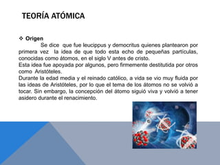 TEORÍA ATÓMICA
 Origen
Se dice que fue leucippus y democritus quienes plantearon por
primera vez la idea de que todo esta echo de pequeñas partículas,
conocidas como átomos, en el siglo V antes de cristo.
Esta idea fue apoyada por algunos, pero firmemente destitutida por otros
como Aristóteles.
Durante la edad media y el reinado católico, a vida se vio muy fluida por
las ideas de Aristóteles, por lo que el tema de los átomos no se volvió a
tocar. Sin embargo, la concepción del átomo siguió viva y volvió a tener
asidero durante el renacimiento.
 