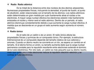  Radio Radio atómico
Es la mitad de la distancia entre dos núcleos de dos átomos adyacentes.
Numerosas propiedades físicas, incluyendo la densidad, el punto de fusión, el punto
de ebullición, están relacionadas con el tamaño de los átomos. Los radios atómicos
están determinados en gran medida por cuán fuertemente atrae el núcleo a los
electrones. A mayor carga nuclear efectiva los electrones estarán más fuertemente
enlazados al núcleo y menor será el radio atómico. Dentro de un periodo, el radio
atómico disminuye constantemente debido a que aumenta la carga nuclear efectiva. A
medida que se desciende en un grupo el radio aumenta según aumenta el número
atómico.
 Radio iónico
Es el radio de un catión o de un anión. El radio iónico afecta las
propiedades físicas y químicas de un compuesto iónico. Por ejemplo, la estructura
tridimensional de un compuesto depende del tamaño relativo de sus cationes y
aniones. Cuando un átomo neutro se convierte en un ión, se espera un cambio en el
tamaño. Si el átomo forma un anión, su tamaño aumenta dado que la carga nuclear
permanece constate pero la repulsión resultante entre electrones extiende el dominio
de la nube electrónica. Por otro lado, un catión es más pequeño que su átomo neutro,
dado que quitar uno o más electrones reduce la repulsión electrón–electrón y se
contrae la nube electrónica.
 