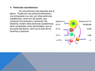 Partículas sub-atómicas
Es una partícula mas pequeña que el
átomo . Puede ser una partícula elemental o
una compuesta a su vez, por otras partículas
subatómicas, como son los quarks, que
componen los protones y neutrones. No
obstante, existen otras partículas subatómicas,
tanto compuestas como elementales, que no
son parte del átomo, como es el caso de los
neutrinos y bosones.
 