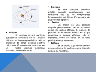  Electrón
Es una partícula elemental
estable cargada negativamente que
constituye uno de los componentes
fundamentales del átomo. Forma parte del
grupo de los leptones.
 Protón
Un protón es una partícula
cargada positivamente que se encuentra
dentro del núcleo atómico. El número de
protones en el núcleo atómico es el que
determina el numero atómico de un
elemento, como se indica en la tabla
periódica de los elementos.
 Neutrón
Un neutrón es una partícula
subatómica contenida en el núcleo
atómico. No tiene carga eléctrica neta, a
diferencia de carga eléctrica positiva
del protón. El número de neutrones en
un núcleo atómico determina
el isotopo de ese elemento.
 Isótopo
Es un átomo cuyo núcleo tiene el
mismo número de protones pero diferente
número de neutrones.
 