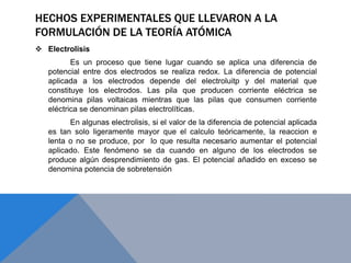 HECHOS EXPERIMENTALES QUE LLEVARON A LA
FORMULACIÓN DE LA TEORÍA ATÓMICA
 Electrolisis
Es un proceso que tiene lugar cuando se aplica una diferencia de
potencial entre dos electrodos se realiza redox. La diferencia de potencial
aplicada a los electrodos depende del electroluitp y del material que
constituye los electrodos. Las pila que producen corriente eléctrica se
denomina pilas voltaicas mientras que las pilas que consumen corriente
eléctrica se denominan pilas electrolíticas.
En algunas electrolisis, si el valor de la diferencia de potencial aplicada
es tan solo ligeramente mayor que el calculo teóricamente, la reaccion e
lenta o no se produce, por lo que resulta necesario aumentar el potencial
aplicado. Este fenómeno se da cuando en alguno de los electrodos se
produce algún desprendimiento de gas. El potencial añadido en exceso se
denomina potencia de sobretensión
 