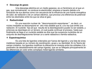  Descarga de gases
Una descarga eléctrica en un medio gaseoso, es un fenómeno en el que un
gas, que normalmente, no conduce la electricidad, empieza a hacerlo debido a la
ionización de sus átomos como con secuencia de la influencia de una fuente energética
de calor, de radiación o de un campo eléctrico, que provoca una diferencia de potencial
entre los electrodos entre los que se sitúa el gas).
 Radiactividad
En una reacción nuclear de "descomposición espontanea " , es decir, un
núcleo inestable se descompone en otro mas estable que el, a la vez que emite una
radiación. El nucleído hijo (el que resulta de la desintegración) puede no ser estable, y
entonces se desintegra en un tercero, el cual puede continuar el proceso, hasta que
finalmente se llega a un nucleído estable se dice que los sucesivos nucleídos de un
conjunto de desintegraciones forman un a serie radiactiva o familia radiactiva.
 Espectroquímica
Es una lista de ligandos ordenados por fuerza del ligando y una lista de iones
metálicos basada en su número de coordinación, grupo y su identidad. En la Teoría del
campo cristalino, los ligandos modifican la diferencia en energía entre los orbitales d (Δ -
parámetro de desdoblamiento del campo ligante), que se ve reflejado principalmente en
las diferencias en color entre complejos metal-ligando similares.
 