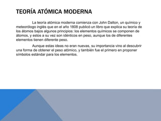 TEORÍA ATÓMICA MODERNA
La teoría atómica moderna comienza con John Dalton, un químico y
meteorólogo inglés que en el año 1808 publicó un libro que explica su teoría de
los átomos bajos algunos principios: los elementos químicos se componen de
átomos, y estos a su vez son idénticos en peso, aunque los de diferentes
elementos tienen diferente peso.
Aunque estas ideas no eran nuevas, su importancia vino al descubrir
una forma de obtener el peso atómico, y también fue el primero en proponer
símbolos estándar para los elementos.
 